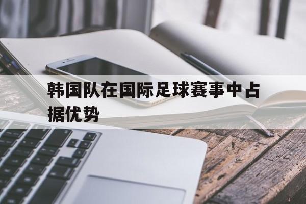 开云体云app登录入口-韩国队在国际足球赛事中占据优势的是