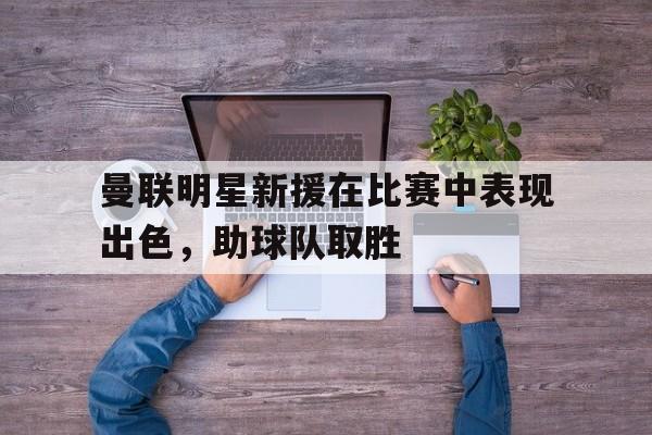 开云体云app登录入口-曼联明星新援在比赛中表现出色,助球队取胜的是谁